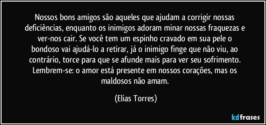 Nossos bons amigos são aqueles que ajudam a corrigir nossas deficiências, enquanto os inimigos adoram minar nossas fraquezas e ver-nos cair. Se você tem um espinho cravado em sua pele o bondoso vai ajudá-lo a retirar, já o inimigo finge que não viu, ao contrário, torce para que se afunde mais para ver seu sofrimento. Lembrem-se: o amor está presente em nossos corações, mas os maldosos não amam. (Elias Torres)