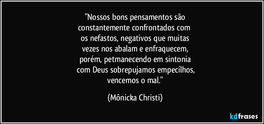 "Nossos bons pensamentos são
constantemente confrontados com 
os nefastos, negativos que muitas
vezes nos abalam e enfraquecem,
porém, petmanecendo em sintonia
 com Deus sobrepujamos empecílhos,
 vencemos o mal." (Mônicka Christi)