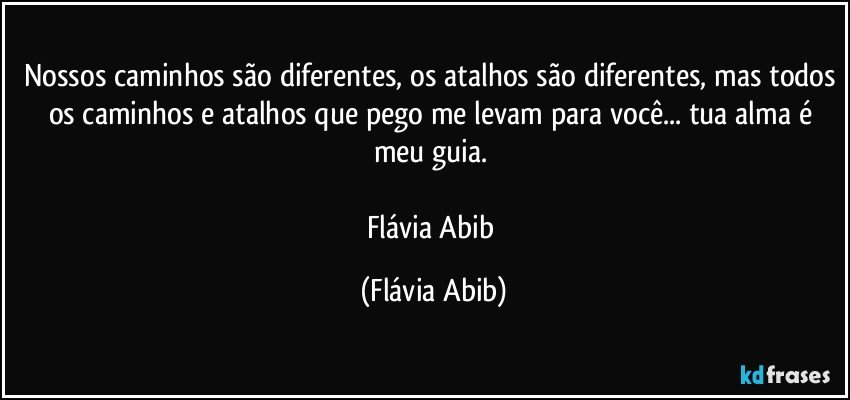 Nossos caminhos são diferentes, os atalhos são diferentes, mas todos os caminhos e atalhos que pego me levam para você... tua alma é meu guia. 

Flávia Abib (Flávia Abib)