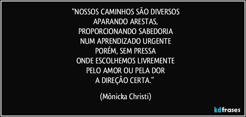 “NOSSOS CAMINHOS SÃO DIVERSOS
APARANDO ARESTAS,
PROPORCIONANDO SABEDORIA
NUM APRENDIZADO URGENTE
PORÉM, SEM PRESSA
ONDE ESCOLHEMOS LIVREMENTE
PELO AMOR OU PELA DOR
A DIREÇÃO CERTA.” (Mônicka Christi)