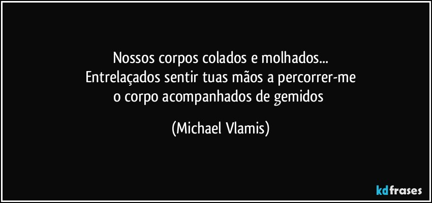 Nossos corpos colados e molhados...
Entrelaçados sentir tuas mãos a percorrer-me
o corpo acompanhados de gemidos (Michael Vlamis)