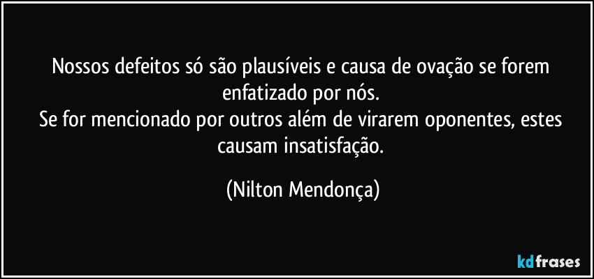 Nossos defeitos só são plausíveis e causa de ovação se forem enfatizado por nós. 
Se for mencionado por outros além de virarem oponentes, estes causam insatisfação. (Nilton Mendonça)