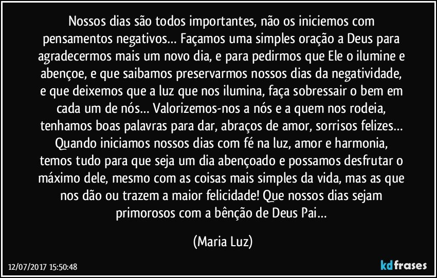 Nossos dias são todos importantes, não os iniciemos com pensamentos negativos… Façamos uma simples oração a Deus para agradecermos mais um novo dia, e para pedirmos que Ele o ilumine e abençoe, e que saibamos preservarmos nossos dias da negatividade, e que deixemos que a luz que nos ilumina, faça sobressair o bem em cada um de nós… Valorizemos-nos a nós e a quem nos rodeia, tenhamos boas palavras para dar, abraços de amor, sorrisos felizes… Quando iniciamos nossos dias com fé na luz, amor e harmonia, temos tudo para que seja um dia abençoado e possamos desfrutar o máximo dele, mesmo com as coisas mais simples da vida, mas as que nos dão ou trazem a maior felicidade! Que nossos dias sejam primorosos com a bênção de Deus Pai… (Maria Luz)