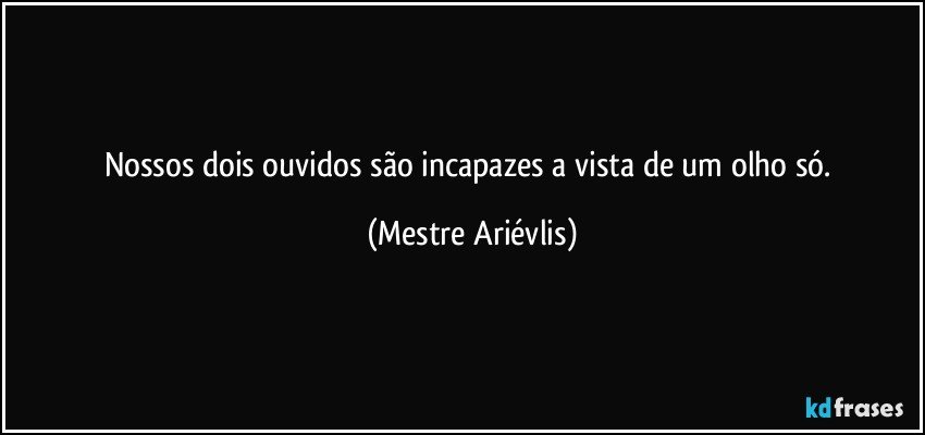 Nossos dois ouvidos são incapazes a vista de um olho só. (Mestre Ariévlis)