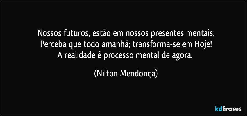 Nossos futuros, estão em nossos presentes mentais.
Perceba que todo amanhã; transforma-se em Hoje!
A realidade é processo mental de agora. (Nilton Mendonça)