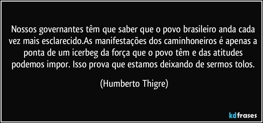 Nossos governantes têm que saber que o povo brasileiro anda cada vez mais esclarecido.As manifestações dos caminhoneiros é apenas a ponta de um icerbeg da força que o povo têm e das atitudes podemos impor. Isso prova que estamos deixando de sermos tolos. (Humberto Thigre)