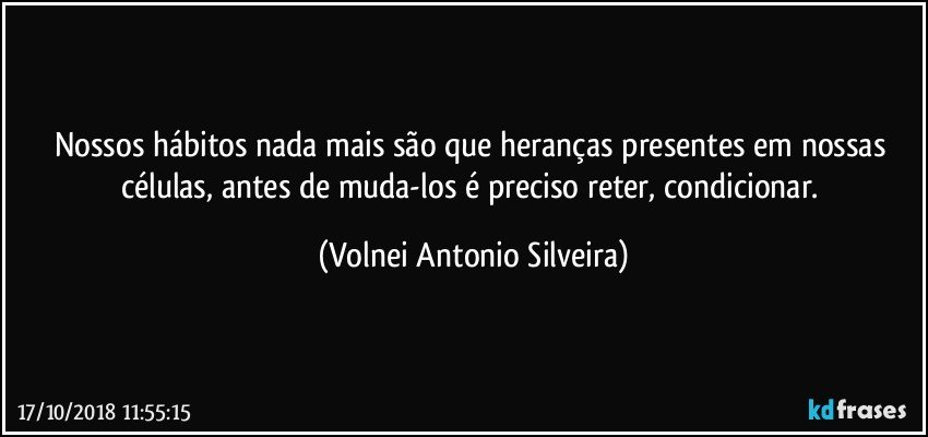 Nossos hábitos nada mais são que heranças presentes em nossas células, antes de muda-los é  preciso reter, condicionar. (Volnei Antonio Silveira)