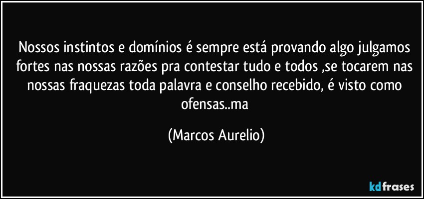 Nossos instintos e domínios é sempre está provando algo julgamos fortes nas nossas razões pra contestar tudo e todos ,se tocarem nas nossas fraquezas toda palavra  e conselho  recebido, é visto como ofensas..ma (Marcos Aurelio)