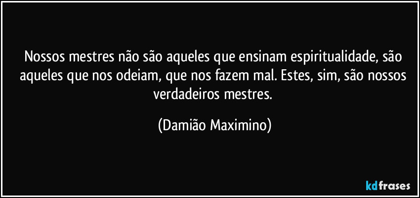 Nossos mestres não são aqueles que ensinam espiritualidade, são aqueles que nos odeiam, que nos fazem mal. Estes, sim, são nossos verdadeiros mestres. (Damião Maximino)