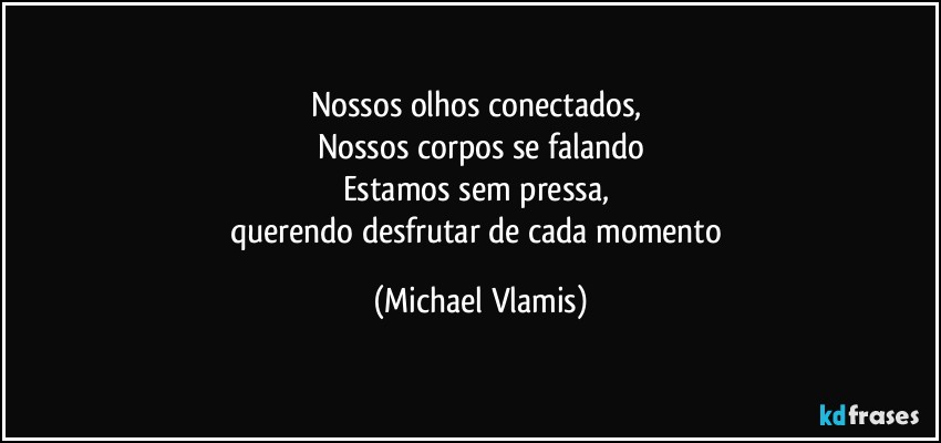 Nossos olhos conectados, 
Nossos corpos se falando
Estamos sem pressa, 
querendo desfrutar de cada momento (Michael Vlamis)