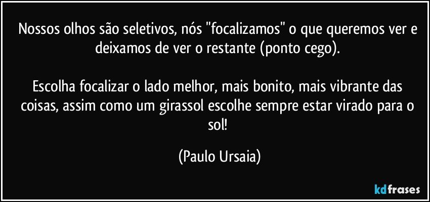 Nossos olhos são seletivos, nós "focalizamos" o que queremos ver e deixamos de ver o restante (ponto cego). 

Escolha focalizar o lado melhor, mais bonito, mais vibrante das coisas, assim como um girassol escolhe sempre estar virado para o sol! (Paulo Ursaia)