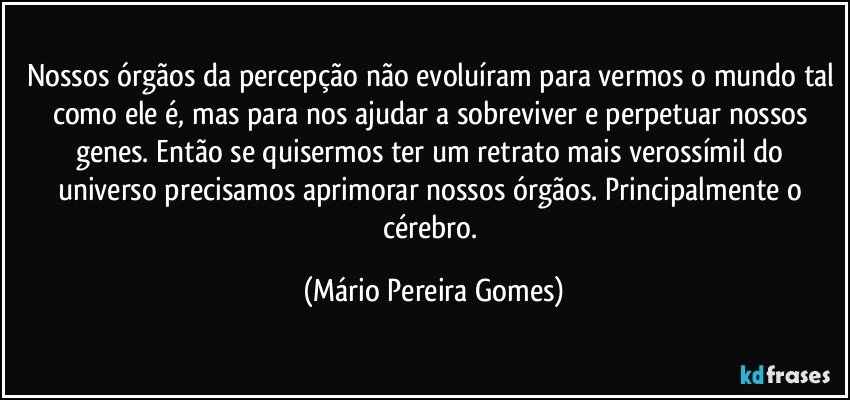 Nossos órgãos da percepção não evoluíram para vermos o mundo tal como ele é, mas para nos ajudar a sobreviver e perpetuar nossos genes. Então se quisermos ter um retrato mais verossímil do universo precisamos aprimorar nossos órgãos. Principalmente o cérebro. (Mário Pereira Gomes)