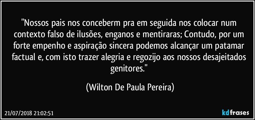 "Nossos pais nos conceberm pra em seguida nos colocar num contexto falso de ilusões, enganos e mentiraras; Contudo, por um forte empenho e aspiração sincera podemos alcançar um patamar factual e, com isto trazer alegria e regozijo aos nossos desajeitados genitores." (Wilton De Paula Pereira)