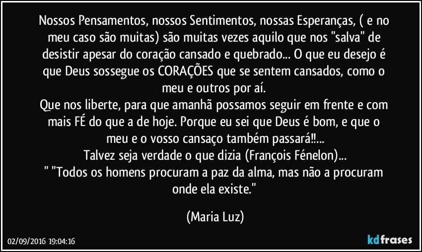 Nossos Pensamentos, nossos Sentimentos, nossas Esperanças, ( e no meu caso são muitas) são muitas vezes aquilo que nos "salva" de desistir apesar do coração cansado e quebrado... O que eu desejo é que Deus sossegue os CORAÇÕES que se sentem cansados, como o meu e outros por aí. 
Que nos liberte, para que amanhã possamos seguir em frente e com mais FÉ do que a de hoje. Porque eu sei que Deus é bom, e que o meu e o vosso cansaço também passará!!...
Talvez seja verdade o que dizia (François Fénelon)...
" "Todos os homens procuram a paz da alma, mas não a procuram onde ela existe." (Maria Luz)