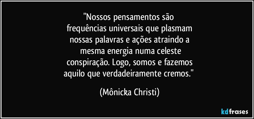 "Nossos pensamentos são 
frequências universais que plasmam
nossas palavras e ações atraindo a
 mesma energia numa celeste
conspiração. Logo, somos e fazemos
aquilo que verdadeiramente cremos." (Mônicka Christi)