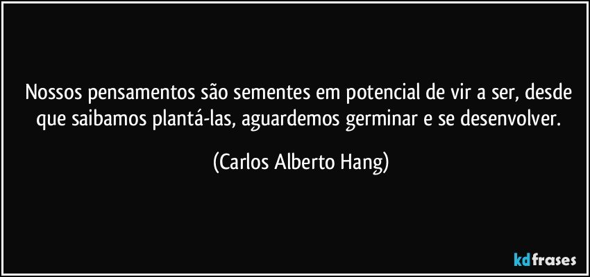 Nossos pensamentos são sementes em potencial de vir a ser, desde que saibamos plantá-las, aguardemos germinar e se desenvolver. (Carlos Alberto Hang)
