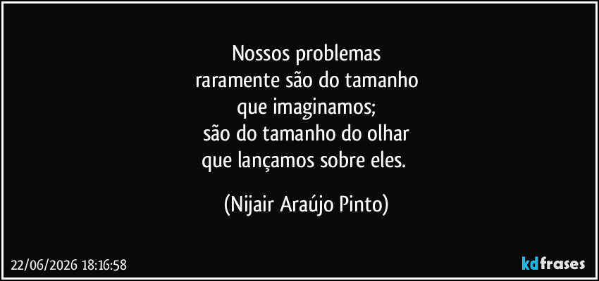 Nossos problemas
raramente são do tamanho
que imaginamos;
são do tamanho do olhar
que lançamos sobre eles. (Nijair Araújo Pinto)