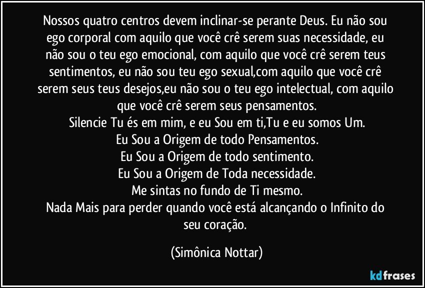 Nossos quatro  centros devem inclinar-se perante Deus. Eu não sou ego corporal com aquilo que você crê serem suas necessidade, eu não sou o teu ego emocional, com aquilo que você crê serem teus sentimentos, eu não sou teu ego sexual,com aquilo que você crê serem seus teus desejos,eu não sou o teu ego intelectual, com aquilo que você crê serem seus pensamentos.
Silencie Tu és em mim, e eu Sou em ti,Tu e eu somos Um.
Eu Sou a Origem de todo Pensamentos.
Eu Sou a Origem de todo sentimento.
Eu Sou a Origem de Toda necessidade.
Me sintas no fundo de Ti mesmo.
Nada Mais para perder quando você está alcançando o Infinito do seu coração. (Simônica Nottar)