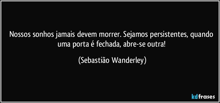 Nossos sonhos jamais devem morrer. Sejamos persistentes, quando uma porta é fechada, abre-se outra! (Sebastião Wanderley)