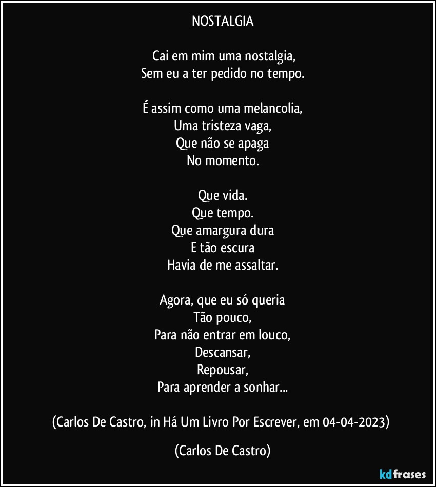 NOSTALGIA

⁠Cai em mim uma nostalgia,
Sem eu a ter pedido no tempo.

É assim como uma melancolia,
Uma tristeza vaga,
Que não se apaga
No momento.

Que vida.
Que tempo.
Que amargura dura
E tão escura
Havia de me assaltar.

Agora, que eu só queria
Tão pouco,
Para não entrar em louco,
Descansar,
Repousar,
Para aprender a sonhar...

(Carlos De Castro, in Há Um Livro Por Escrever, em 04-04-2023) (Carlos De Castro)