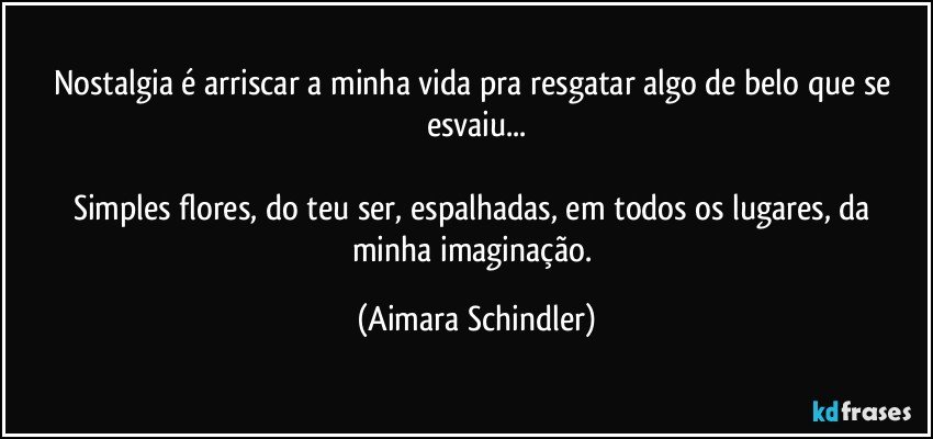 Nostalgia é arriscar a minha vida pra resgatar algo de belo que se esvaiu...

Simples flores, do teu ser, espalhadas,  em todos os lugares, da minha imaginação. (Aimara Schindler)