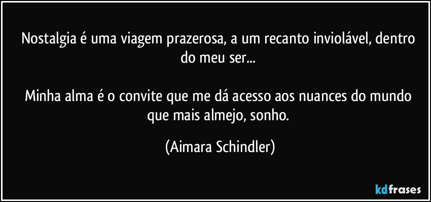 Nostalgia é uma viagem prazerosa,  a um recanto inviolável, dentro do meu ser...   

Minha alma é o convite que me dá acesso aos nuances do mundo que mais almejo, sonho. (Aimara Schindler)