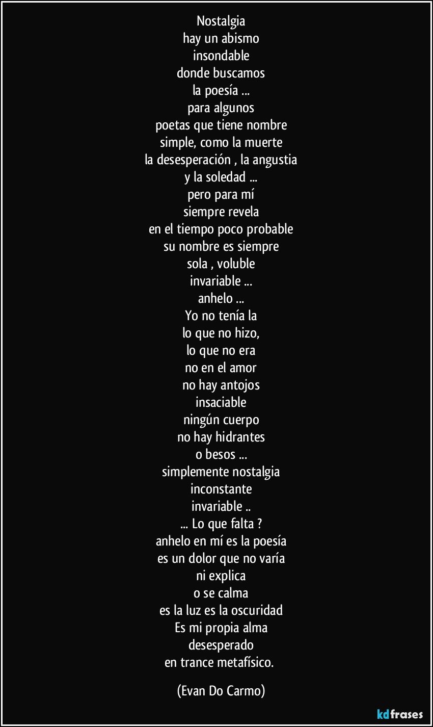 Nostalgia
hay un abismo
insondable
donde buscamos
la poesía ...
para algunos
poetas que tiene nombre
simple, como la muerte
la desesperación , la angustia
y la soledad ...
pero para mí
siempre revela
en el tiempo poco probable
su nombre es siempre
sola , voluble
invariable ...
anhelo ...
Yo no tenía la
lo que no hizo,
lo que no era
no en el amor
no hay antojos
insaciable
ningún cuerpo
no hay hidrantes
o besos ...
simplemente nostalgia
inconstante
invariable ..
... Lo que falta ?
anhelo en mí es la poesía
es un dolor que no varía
ni explica
o se calma
es la luz es la oscuridad
Es mi propia alma
desesperado
en trance metafísico. (Evan Do Carmo)