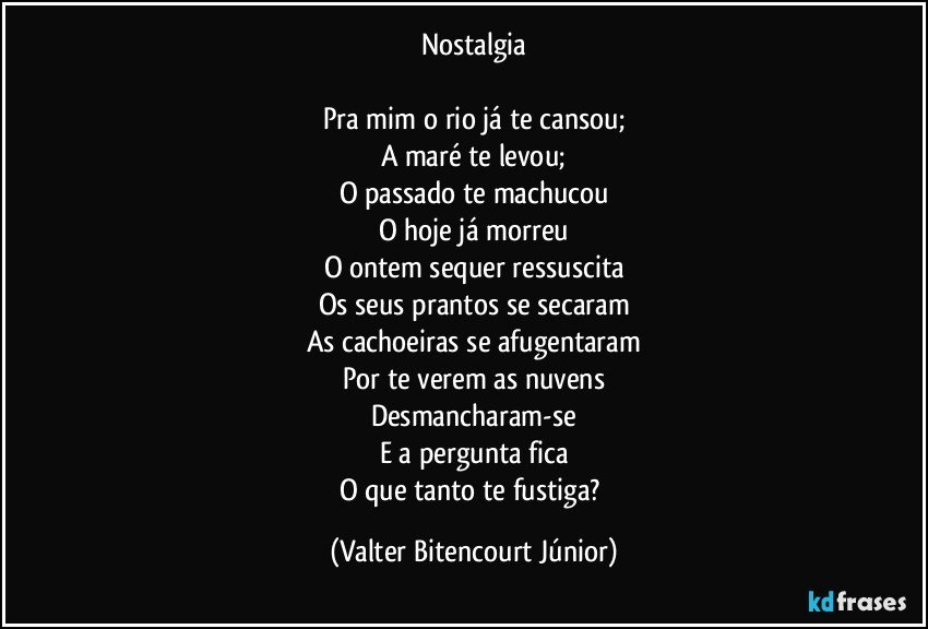 Nostalgia

Pra mim o rio já te cansou;
A maré te levou;
O passado te machucou
O hoje já morreu
O ontem sequer ressuscita
Os seus prantos se secaram
As cachoeiras se afugentaram
Por te verem as nuvens
Desmancharam-se
E a pergunta fica
O que tanto te fustiga? (Valter Bitencourt Júnior)