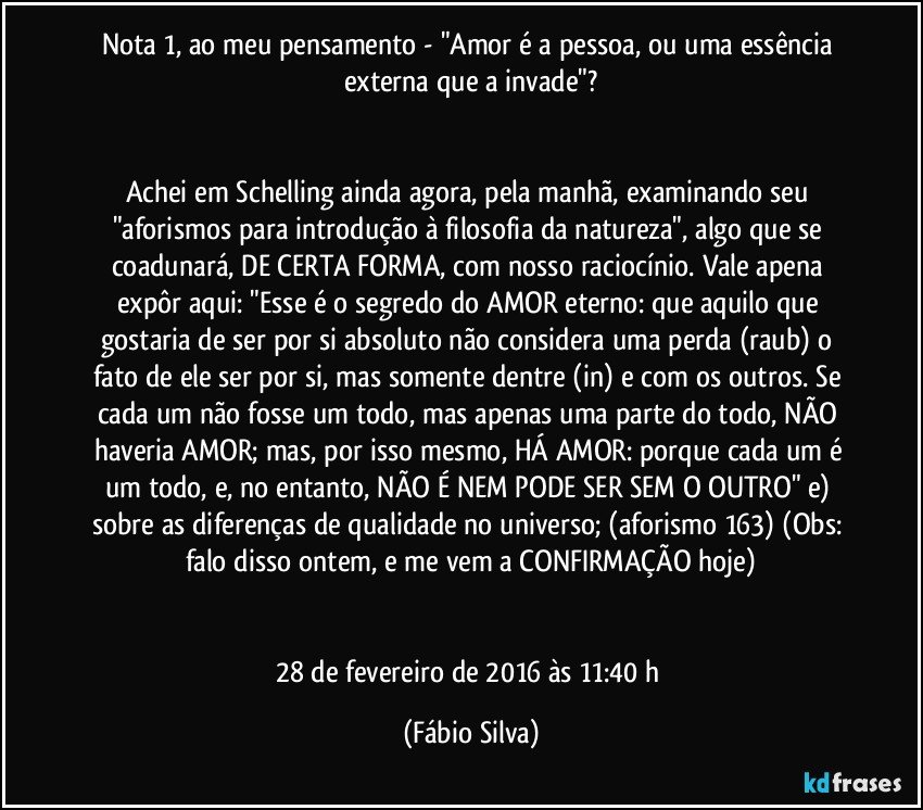 Nota  1, ao meu pensamento -  "Amor é a pessoa, ou uma essência externa que a invade"?


Achei em Schelling ainda agora, pela manhã, examinando seu "aforismos para introdução à filosofia da natureza", algo que se coadunará, DE CERTA FORMA, com nosso raciocínio. Vale apena expôr aqui: "Esse é o segredo do AMOR eterno: que aquilo que gostaria de ser por si absoluto não considera uma perda (raub) o fato de ele ser por si, mas somente dentre (in) e com os outros. Se cada um não fosse um todo, mas apenas uma parte do todo, NÃO haveria AMOR; mas, por isso mesmo, HÁ AMOR: porque cada um é um todo, e, no entanto, NÃO É NEM PODE SER SEM O OUTRO" e) sobre as diferenças de qualidade no universo; (aforismo 163) (Obs: falo disso ontem, e me vem a CONFIRMAÇÃO hoje)


28 de fevereiro de 2016 às 11:40 h (Fábio Silva)