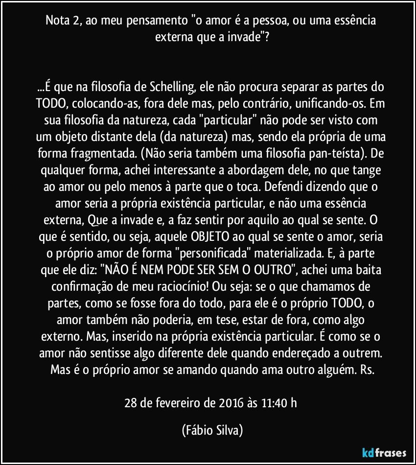 Nota 2,  ao meu pensamento "o amor é a pessoa, ou uma essência externa que a invade"?


...É que na filosofia de Schelling, ele não procura separar as partes do TODO, colocando-as, fora dele mas, pelo contrário, unificando-os. Em sua filosofia da natureza, cada "particular" não pode ser visto com um objeto distante dela (da natureza) mas, sendo ela própria de uma forma fragmentada. (Não seria também uma filosofia pan-teísta). De qualquer forma, achei interessante a abordagem dele, no que tange ao amor ou pelo menos à parte que o toca. Defendi dizendo que o amor seria a própria existência particular, e não uma essência externa, Que a invade e, a faz sentir por aquilo ao qual se sente. O que é sentido, ou seja, aquele OBJETO ao qual se sente o amor, seria o próprio amor de forma "personificada"/ materializada. E, à parte que ele diz: "NÃO É NEM PODE SER SEM O OUTRO", achei uma baita confirmação de meu raciocínio! Ou seja: se o que chamamos de partes, como se fosse fora do todo, para ele é o próprio TODO, o amor também não poderia, em tese, estar de fora, como algo externo. Mas, inserido na própria existência particular. É como se o amor não sentisse algo diferente dele quando endereçado a outrem. Mas é o próprio amor se amando quando ama outro alguém. Rs.

28 de fevereiro de 2016 às 11:40 h (Fábio Silva)