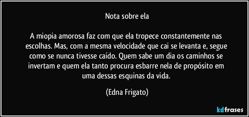 Nota sobre ela

A miopia amorosa faz com que ela tropece constantemente nas escolhas. Mas, com a mesma velocidade que cai se levanta e, segue como se nunca tivesse caído. Quem sabe um dia os caminhos se invertam e quem ela tanto procura esbarre nela de propósito em uma dessas esquinas da vida. (Edna Frigato)