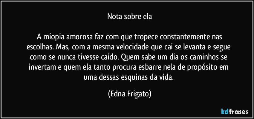 Nota sobre ela

 A miopia amorosa faz com que tropece constantemente nas escolhas. Mas, com a mesma velocidade que cai se levanta e segue como se nunca tivesse caído. Quem sabe um dia os caminhos se invertam e quem ela tanto procura esbarre nela de propósito em uma dessas esquinas da vida. (Edna Frigato)