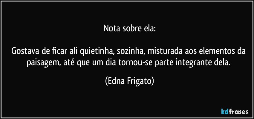 Nota sobre ela:

Gostava de ficar ali quietinha, sozinha, misturada aos elementos da  paisagem,  até que um dia tornou-se parte integrante dela. (Edna Frigato)