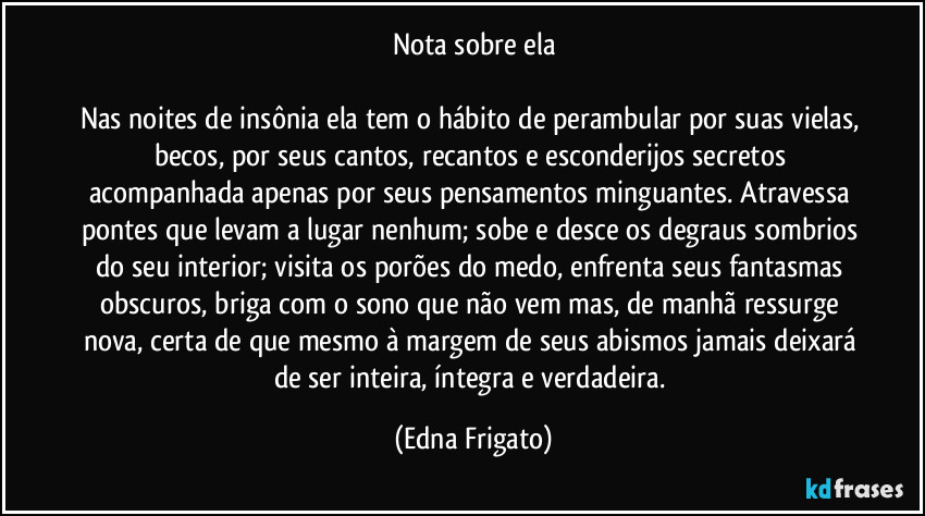Nota sobre ela

Nas noites de insônia ela tem o hábito de perambular por suas vielas, becos, por seus cantos, recantos e esconderijos secretos acompanhada apenas por seus pensamentos minguantes. Atravessa pontes que levam a lugar nenhum; sobe e desce os degraus sombrios do seu interior; visita os porões do medo, enfrenta seus fantasmas obscuros, briga com o sono que não vem mas, de manhã ressurge nova, certa de que mesmo à margem de seus abismos jamais deixará de ser inteira, íntegra e verdadeira. (Edna Frigato)