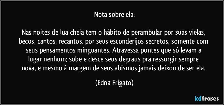 Nota sobre ela:

Nas noites de lua cheia tem o hábito de perambular por suas vielas, becos, cantos, recantos, por seus esconderijos secretos, somente com seus pensamentos minguantes. Atravessa pontes que só levam a lugar nenhum;  sobe e desce seus  degraus pra ressurgir sempre nova, e mesmo à margem de seus abismos jamais deixou de ser ela. (Edna Frigato)