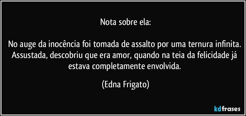 Nota sobre ela:

No auge da inocência foi tomada de assalto por uma ternura infinita. Assustada, descobriu que era amor, quando na teia da felicidade já estava completamente envolvida. (Edna Frigato)