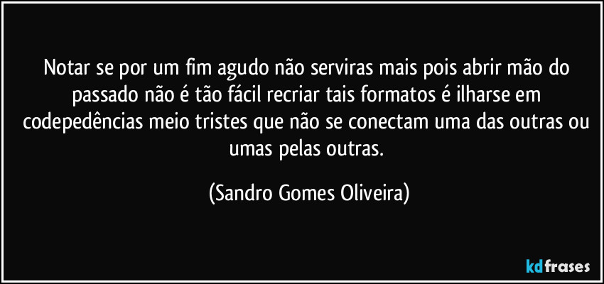 Notar se por um fim agudo não serviras mais pois abrir mão do passado não é tão fácil recriar tais formatos é ilharse em codepedências meio tristes que não se conectam uma das outras ou umas pelas outras. (Sandro Gomes Oliveira)