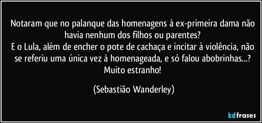 Notaram que no palanque das homenagens à ex-primeira dama não havia nenhum dos filhos ou parentes? 
E o Lula, além de encher o pote de cachaça e incitar à violência, não se referiu uma única vez à homenageada, e só falou abobrinhas...? 
Muito estranho! (Sebastião Wanderley)