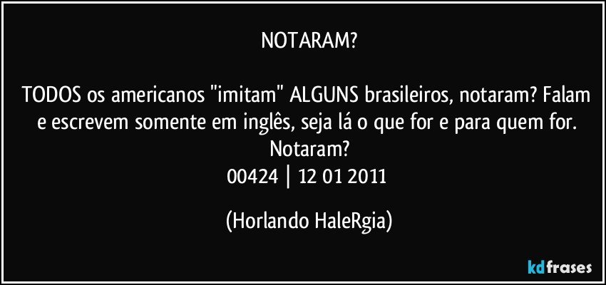 NOTARAM?

TODOS os americanos "imitam" ALGUNS brasileiros, notaram? Falam e escrevem somente em inglês, seja lá o que for e para quem for. Notaram?
00424 | 12/01/2011 (Horlando HaleRgia)