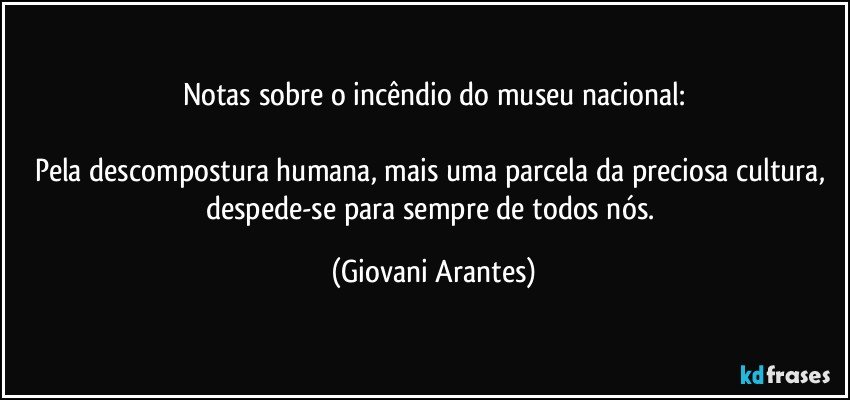 Notas sobre o incêndio do museu nacional:

Pela descompostura humana, mais uma parcela da preciosa cultura, despede-se para sempre de todos nós. (Giovani Arantes)