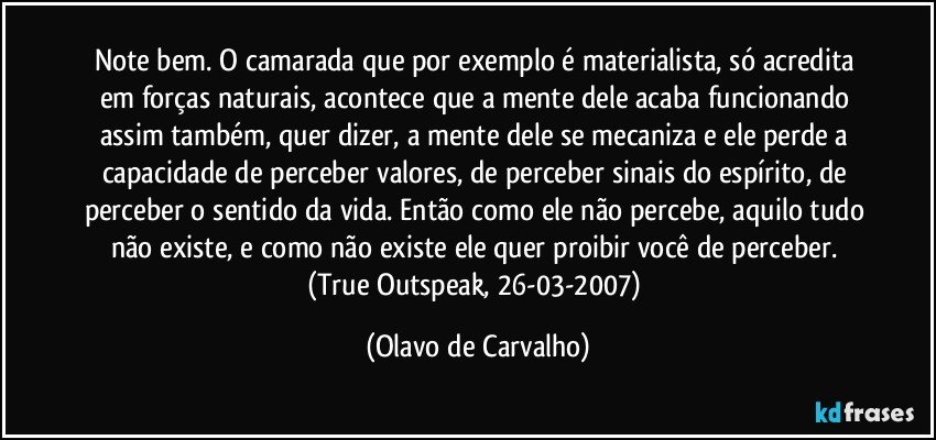 Note bem. O camarada que por exemplo é materialista, só acredita em forças naturais, acontece que a mente dele acaba funcionando assim também, quer dizer, a mente dele se mecaniza e ele perde a capacidade de perceber valores, de perceber sinais do espírito, de perceber o sentido da vida. Então como ele não percebe, aquilo tudo não existe, e como não existe ele quer proibir você de perceber. (True Outspeak, 26-03-2007) (Olavo de Carvalho)