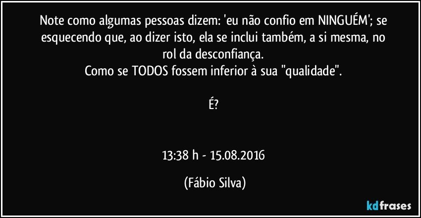 Note como algumas pessoas dizem: 'eu não confio em NINGUÉM'; se esquecendo que, ao dizer isto, ela se inclui também, a si mesma, no rol da desconfiança. 
Como se TODOS fossem inferior à sua "qualidade". 

É? 


13:38 h - 15.08.2016 (Fábio Silva)