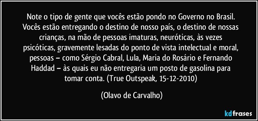 Note o tipo de gente que vocês estão pondo no Governo no Brasil. Vocês estão entregando o destino de nosso país, o destino de nossas crianças, na mão de pessoas imaturas, neuróticas, às vezes psicóticas, gravemente lesadas do ponto de vista intelectual e moral, pessoas – como Sérgio Cabral, Lula, Maria do Rosário e Fernando Haddad – às quais eu não entregaria um posto de gasolina para tomar conta. (True Outspeak, 15-12-2010) (Olavo de Carvalho)