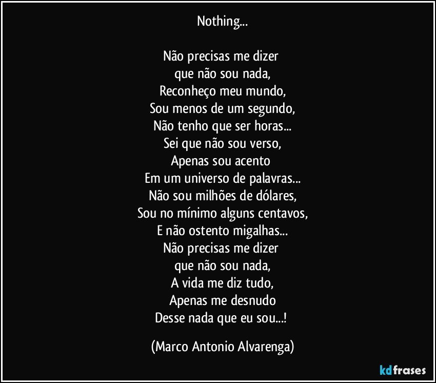 Nothing...

Não precisas me dizer 
que não sou nada,
Reconheço meu mundo,
Sou menos de um segundo,
Não tenho que ser horas...
Sei que não sou verso,
Apenas sou acento 
Em um universo de palavras...
Não sou milhões de dólares,
Sou no mínimo alguns centavos,
E não ostento migalhas...
Não precisas me dizer 
que não sou nada,
A vida me diz tudo,
Apenas me desnudo
Desse nada que eu sou...! (Marco Antonio Alvarenga)