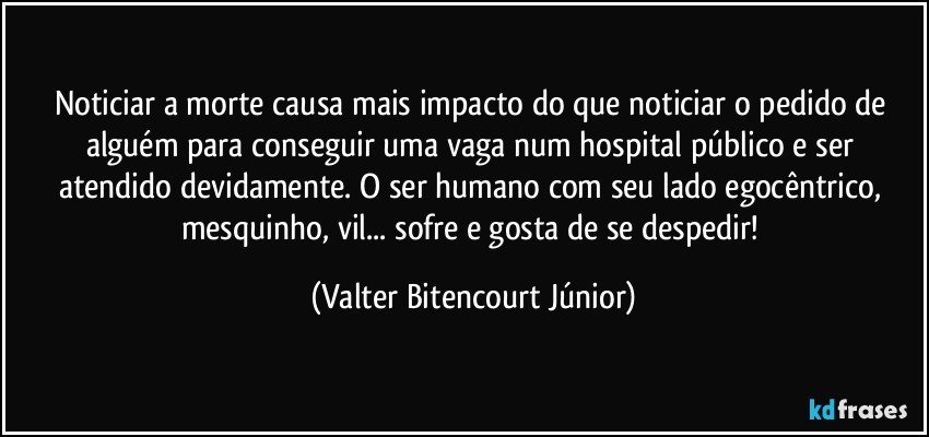 Noticiar a morte causa mais impacto do que noticiar o pedido de alguém para conseguir uma vaga num hospital público e ser atendido devidamente. O ser humano com seu lado egocêntrico, mesquinho, vil... sofre e gosta de se despedir! (Valter Bitencourt Júnior)