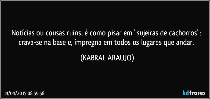 Notícias ou cousas ruins, é como pisar em "sujeiras de cachorros"; crava-se na base e, impregna em todos os lugares que andar. (KABRAL ARAUJO)