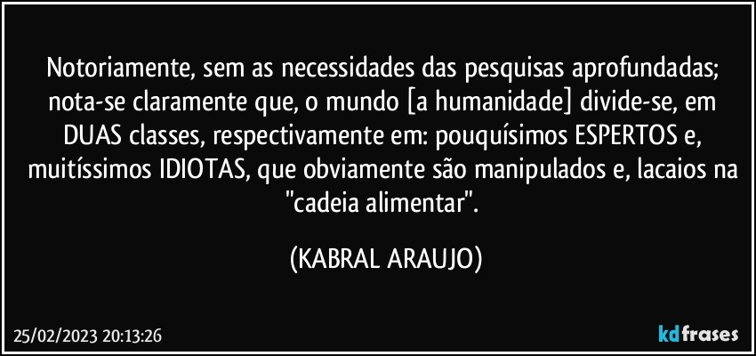 Notoriamente, sem as necessidades das pesquisas aprofundadas; 
nota-se claramente que, o mundo [a humanidade] divide-se, em DUAS classes, respectivamente em: pouquísimos ESPERTOS e, muitíssimos IDIOTAS, que obviamente são manipulados e, lacaios na "cadeia alimentar". (KABRAL ARAUJO)