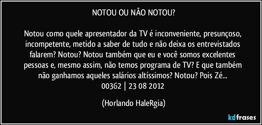 NOTOU OU NÃO NOTOU?

Notou como quele apresentador da TV é inconveniente, presunçoso, incompetente, metido a saber de tudo e não deixa os entrevistados falarem? Notou? Notou também que eu e você somos excelentes pessoas e, mesmo assim, não temos programa de TV? E que também não ganhamos aqueles salários altíssimos? Notou? Pois Zé... 
00362 | 23/08/2012 (Horlando HaleRgia)