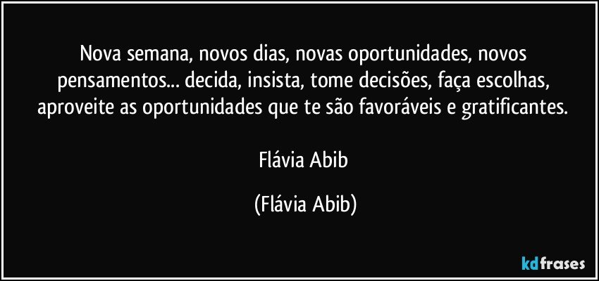 Nova semana, novos dias, novas oportunidades, novos pensamentos... decida, insista, tome decisões, faça escolhas, aproveite as oportunidades que te são favoráveis e gratificantes. 

Flávia Abib (Flávia Abib)