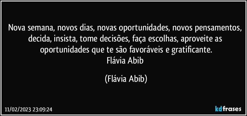 Nova semana, novos dias, novas oportunidades, novos pensamentos, decida, insista, tome decisões, faça escolhas, aproveite as oportunidades que te são favoráveis e gratificante.
Flávia Abib (Flávia Abib)